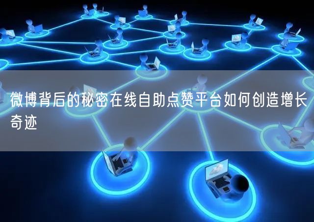 微博背后的秘密在线自助点赞平台如何创造增长奇迹
