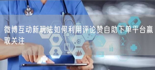 微博互动新玩法如何利用评论赞自助下单平台赢取关注