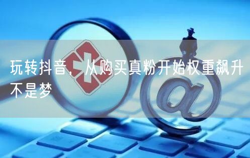 玩转抖音，从购买真粉开始权重飙升不是梦