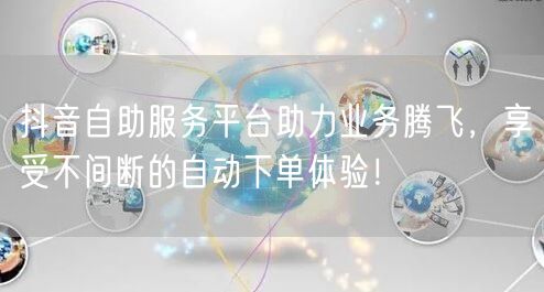 抖音自助服务平台助力业务腾飞，享受不间断的自动下单体验！