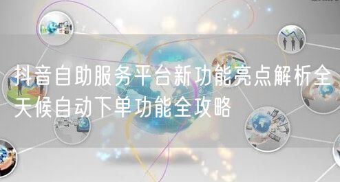抖音自助服务平台新功能亮点解析全天候自动下单功能全攻略