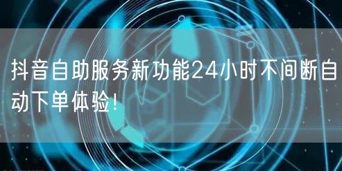 抖音自助服务新功能24小时不间断自动下单体验！
