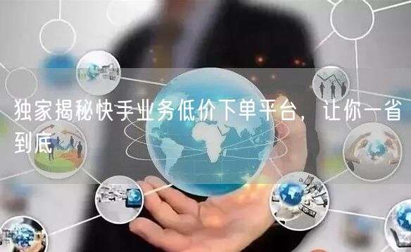 独家揭秘快手业务低价下单平台，让你一省到底