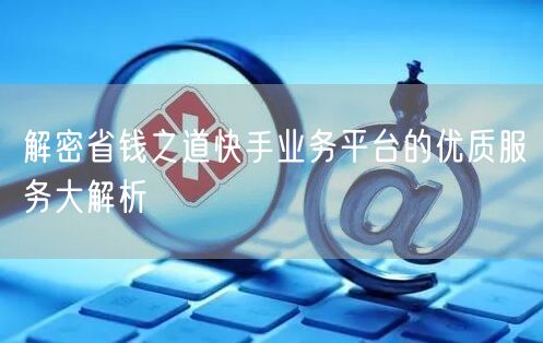 解密省钱之道快手业务平台的优质服务大解析