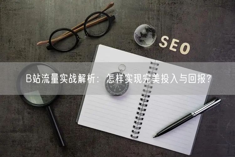B站流量实战解析：怎样实现完美投入与回报？