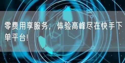 零费用享服务，体验高峰尽在快手下单平台!