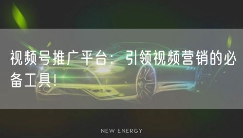视频号推广平台:引领视频营销的必备工具!