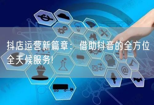 抖店运营新篇章：借助抖音的全方位全天候服务!