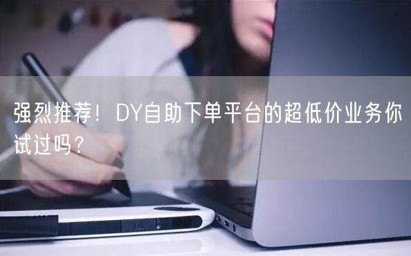 强烈推荐！DY自助下单平台的超低价业务你试过吗？