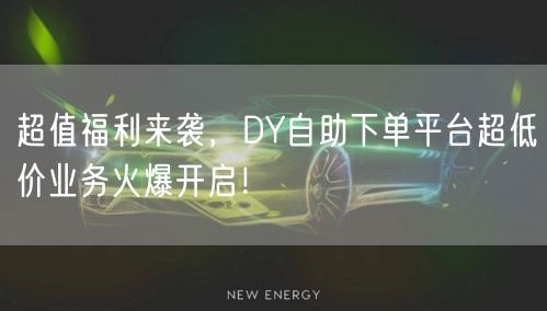 超值福利来袭，DY自助下单平台超低价业务火爆开启！
